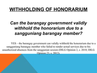 WITHHOLDING OF HONORARIUM
Can the barangay government validly
withhold the honorarium due to a
sangguniang barangay member?
YES – the barangay government can validly withhold the honorarium due to a
sangguniang barangay member who failed to render actual services due to his
unauthorized absences from the sanggunian session (DILG Opinion 2, s. 2010; DILG
Opinion 23, s. 2012).
 