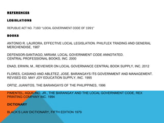 REFERENCES
LEGISLATIONS
REPUBLIC ACT NO. 7160 “LOCAL GOVERNMENT CODE OF 1991”
BOOKS
ANTONIO R. LAURORA, EFFECTIVE LOCAL LEGISLATION. PHILFLEX TRADING AND GENERAL
MERCHENDISE, 1987
DEFENSOR-SANTIAGO, MIRIAM, LOCAL GOVERNMENT CODE ANNOTATED.
CENTRAL PROFESSIONAL BOOKS, INC. 2000
ENAD, ERWIN, M., REVIEWER ON LOCAL GOVERNANCE CENTRAL BOOK SUPPLY, INC. 2012
FLORES, CASIANO AND ABLETEZ, JOSE. BARANGAYS ITS GOVERNMENT AND MANAGEMENT.
REVISED ED. MAY JOY EDUCATION SUPPLY, INC. 1995
ORTIZ, JUANITOS, THE BARANGAYS OF THE PHILIPPINES, 1996
PIMENTEL, AQUILINO, JR., THE BARANGAY AND THE LOCAL GOVERNMENT CODE, REX
PRINTING COMPANY INC. 1994
DICTIONARY
BLACK’S LAW DICTIONARY, FIFTH EDITION 1979
 