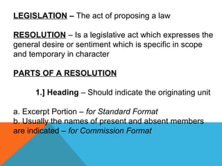 LEGISLATION – The act of proposing a law
RESOLUTION – Is a legislative act which expresses the
general desire or sentiment which is specific in scope
and temporary in character
PARTS OF A RESOLUTION
1.] Heading – Should indicate the originating unit
a. Excerpt Portion – for Standard Format
b. Usually the names of present and absent members
are indicated – for Commission Format
 