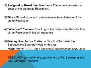 2] Assigned or Resolution Number – The numerical series in
order of the barangay Resolution.
3] Title – Should express in one sentence the substance of the
entire Resolution
4] “Whereas” Clause – Should give the reasons for the adoption
of the Resolution in logical sequence
5] Primary Resolutory Portion – Should reflect what the
Sangguniang Barangay feels or desires
NOW THEREFORE, upon unanimous accord of the body, be it
RESOLVED, to confirm the appointment of Mr. Solanzo as the
new Barangay Treasurer
 