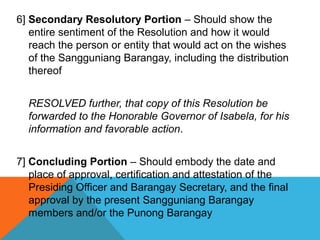 6] Secondary Resolutory Portion – Should show the
entire sentiment of the Resolution and how it would
reach the person or entity that would act on the wishes
of the Sangguniang Barangay, including the distribution
thereof
RESOLVED further, that copy of this Resolution be
forwarded to the Honorable Governor of Isabela, for his
information and favorable action.
7] Concluding Portion – Should embody the date and
place of approval, certification and attestation of the
Presiding Officer and Barangay Secretary, and the final
approval by the present Sangguniang Barangay
members and/or the Punong Barangay
 