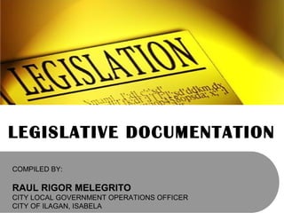 LEGISLATIVE DOCUMENTATION
COMPILED BY:
RAUL RIGOR MELEGRITO
CITY LOCAL GOVERNMENT OPERATIONS OFFICER
CITY OF ILAGAN, ISABELA
 