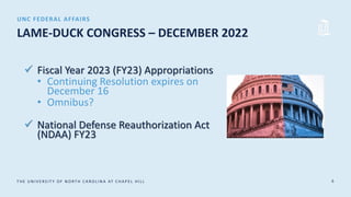 T HE UN IV E RS IT Y OF N ORT H CA ROLIN A AT CHA P E L HIL L 6
LAME-DUCK CONGRESS – DECEMBER 2022
 Fiscal Year 2023 (FY23) Appropriations
• Continuing Resolution expires on
December 16
• Omnibus?
 National Defense Reauthorization Act
(NDAA) FY23
UNC FEDERAL AFFAIRS
 
