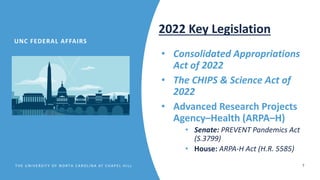 T HE UN IV E RS IT Y OF N ORT H CA ROLIN A AT CHA P E L HIL L 7
• Consolidated Appropriations
Act of 2022
• The CHIPS & Science Act of
2022
• Advanced Research Projects
Agency–Health (ARPA–H)
• Senate: PREVENT Pandemics Act
(S.3799)
• House: ARPA-H Act (H.R. 5585)
2022 Key Legislation
UNC FEDERAL AFFAIRS
 