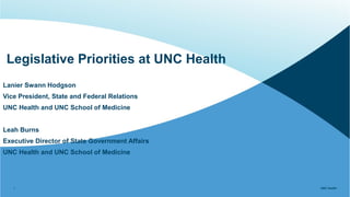 UNC Health
UNC Health
Legislative Priorities at UNC Health
1
Lanier Swann Hodgson
Vice President, State and Federal Relations
UNC Health and UNC School of Medicine
Leah Burns
Executive Director of State Government Affairs
UNC Health and UNC School of Medicine
 