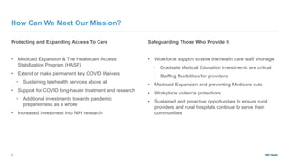 UNC Health
Protecting and Expanding Access To Care
• Medicaid Expansion & The Healthcare Access
Stabilization Program (HASP)
• Extend or make permanent key COVID Waivers
• Sustaining telehealth services above all
• Support for COVID long-hauler treatment and research
• Additional investments towards pandemic
preparedness as a whole
• Increased investment into NIH research
Safeguarding Those Who Provide It
• Workforce support to slow the health care staff shortage
• Graduate Medical Education investments are critical
• Staffing flexibilities for providers
• Medicaid Expansion and preventing Medicare cuts
• Workplace violence protections
• Sustained and proactive opportunities to ensure rural
providers and rural hospitals continue to serve their
communities
3
How Can We Meet Our Mission?
 