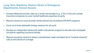 UNC Health
9
Long Term Solutions: Reduce Strain in Emergency
Departments, Ensure Access
• Increase Medicaid provider rates by a certain percentage (e.g., 2.5% in CO) and compel
insurance companies to cover mental healthcare expenses at parity
• Require insurers to cover provider reimbursement for pre-defined IOP/PHP programs
• Cover up to three telehealth therapy sessions for all youth
• Develop an independent behavioral health ombudsman program to educate and investigate
complaints regarding insurance denials
• Require insurance carriers to adopt a standardized, state-mandated set of “medical necessity”
rules to limit denial of coverage
 
