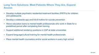 UNC Health
10
• Develop multiple psychiatric residential treatment facilities (PRTFs) for children
and adolescents
• Develop a statewide app and 9-8-8 hotline for suicide prevention
• Waive education loans to mental health professionals who work in State for a
predefined period after completing their training
• Support additional residency positions in CAP at state universities
• Expand language/cultural training for mental health professionals
• Place mental health counselors and/or social workers in every high school
Long Term Solutions: Meet Patients Where They Are, Expand
Access
 