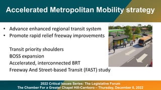 Accelerated Metropolitan Mobility strategy
2022 Critical Issues Series: The Legislative Forum
The Chamber For a Greater Chapel Hill-Carrboro – Thursday, December 8, 2022
• Advance enhanced regional transit system
• Promote rapid relief freeway improvements
Transit priority shoulders
BOSS expansion
Accelerated, interconnected BRT
Freeway And Street-based Transit (FAST) study
 