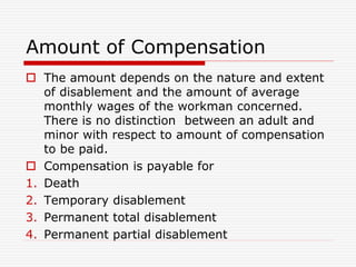 Amount of Compensation
 The amount depends on the nature and extent
of disablement and the amount of average
monthly wages of the workman concerned.
There is no distinction between an adult and
minor with respect to amount of compensation
to be paid.
 Compensation is payable for
1. Death
2. Temporary disablement
3. Permanent total disablement
4. Permanent partial disablement
 
