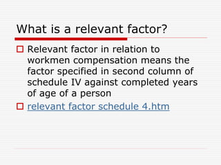 What is a relevant factor?
 Relevant factor in relation to
workmen compensation means the
factor specified in second column of
schedule IV against completed years
of age of a person
 relevant factor schedule 4.htm
 