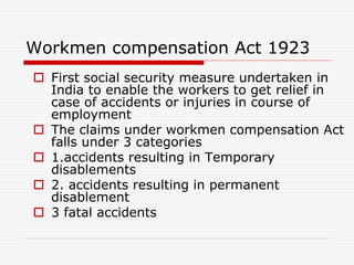 Workmen compensation Act 1923
 First social security measure undertaken in
India to enable the workers to get relief in
case of accidents or injuries in course of
employment
 The claims under workmen compensation Act
falls under 3 categories
 1.accidents resulting in Temporary
disablements
 2. accidents resulting in permanent
disablement
 3 fatal accidents
 