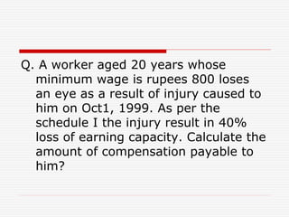 Q. A worker aged 20 years whose
minimum wage is rupees 800 loses
an eye as a result of injury caused to
him on Oct1, 1999. As per the
schedule I the injury result in 40%
loss of earning capacity. Calculate the
amount of compensation payable to
him?
 