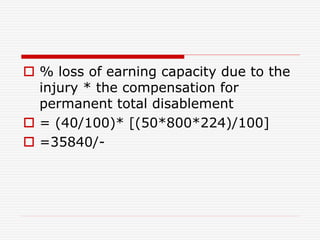  % loss of earning capacity due to the
injury * the compensation for
permanent total disablement
 = (40/100)* [(50*800*224)/100]
 =35840/-
 