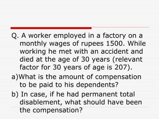 Q. A worker employed in a factory on a
monthly wages of rupees 1500. While
working he met with an accident and
died at the age of 30 years (relevant
factor for 30 years of age is 207).
a)What is the amount of compensation
to be paid to his dependents?
b) In case, if he had permanent total
disablement, what should have been
the compensation?
 