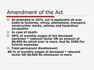 Amendment of the Act
 As amended in 1972, act is applicable all over
India to factories, mines, plantations, transport,
construction works, railway and hazardous
occupation
 In case of death:
 50% of monthly wages of the deceased
workmen * relevant factor OR an amount of
80,000 Rs which ever is more. And Rs 2500 For
funeral expenses
 Total permanent disablement:
60 % of monthly wages of deceased * relevant
factor OR 90,000 Rs whichever is more
 