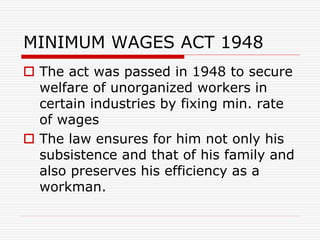 MINIMUM WAGES ACT 1948
 The act was passed in 1948 to secure
welfare of unorganized workers in
certain industries by fixing min. rate
of wages
 The law ensures for him not only his
subsistence and that of his family and
also preserves his efficiency as a
workman.
 