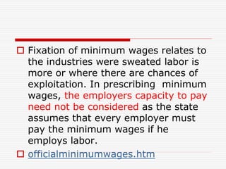  Fixation of minimum wages relates to
the industries were sweated labor is
more or where there are chances of
exploitation. In prescribing minimum
wages, the employers capacity to pay
need not be considered as the state
assumes that every employer must
pay the minimum wages if he
employs labor.
 officialminimumwages.htm
 