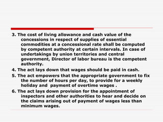 3. The cost of living allowance and cash value of the
concessions in respect of supplies of essential
commodities at a concessional rate shall be computed
by competent authority at certain intervals. In case of
undertakings by union territories and central
government, Director of labor bureau is the competent
authority.
4. The act lays down that wages should be paid in cash.
5. The act empowers that the appropriate government to fix
the number of hours per day, to provide for a weekly
holiday and payment of overtime wages .
6. The act lays down provision for the appointment of
inspectors and other authorities to hear and decide on
the claims arising out of payment of wages less than
minimum wages.
 