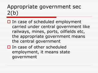 Appropriate government sec
2(b)
 In case of scheduled employment
carried under central government like
railways, mines, ports, oilfields etc,
the appropriate government means
the central government
 In case of other scheduled
employment, it means state
government
 