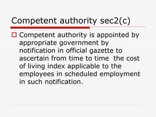 Competent authority sec2(c)
 Competent authority is appointed by
appropriate government by
notification in official gazette to
ascertain from time to time the cost
of living index applicable to the
employees in scheduled employment
in such notification.
 
