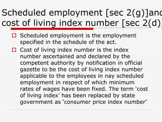 Scheduled employment [sec 2(g)]and
cost of living index number [sec 2(d)]
 Scheduled employment is the employment
specified in the schedule of the act.
 Cost of living index number is the index
number ascertained and declared by the
competent authority by notification in official
gazette to be the cost of living index number
applicable to the employees in nay scheduled
employment in respect of which minimum
rates of wages have been fixed. The term ‘cost
of living index’ has been replaced by state
government as ‘consumer price index number’
 