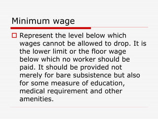 Minimum wage
 Represent the level below which
wages cannot be allowed to drop. It is
the lower limit or the floor wage
below which no worker should be
paid. It should be provided not
merely for bare subsistence but also
for some measure of education,
medical requirement and other
amenities.
 