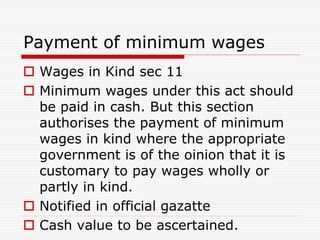 Payment of minimum wages
 Wages in Kind sec 11
 Minimum wages under this act should
be paid in cash. But this section
authorises the payment of minimum
wages in kind where the appropriate
government is of the oinion that it is
customary to pay wages wholly or
partly in kind.
 Notified in official gazatte
 Cash value to be ascertained.
 
