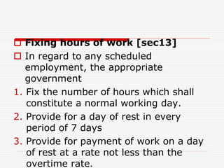  Fixing hours of work [sec13]
 In regard to any scheduled
employment, the appropriate
government
1. Fix the number of hours which shall
constitute a normal working day.
2. Provide for a day of rest in every
period of 7 days
3. Provide for payment of work on a day
of rest at a rate not less than the
overtime rate.
 