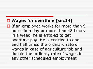  Wages for overtime [sec14]
 If an employee works for more than 9
hours in a day or more than 48 hours
in a week, he is entitled to get
overtime pay. He is entitled to one
and half times the ordinary rate of
wages in case of agriculture job and
double the ordinary rate of wages in
any other scheduled employment
 