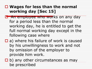  Wages for less than the normal
working day [Sec 15]
 An employee who works on any day
for a period less than the normal
working day, he is entitled to get the
full normal working day except in the
following case where
 a) where his failure of work is caused
by his unwillingness to work and not
by omission of the employer to
provide him work.
 b) any other circumstances as may
be prescribed
 