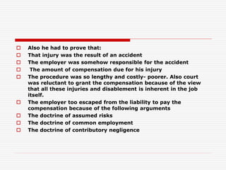  Also he had to prove that:
 That injury was the result of an accident
 The employer was somehow responsible for the accident
 The amount of compensation due for his injury
 The procedure was so lengthy and costly- poorer. Also court
was reluctant to grant the compensation because of the view
that all these injuries and disablement is inherent in the job
itself.
 The employer too escaped from the liability to pay the
compensation because of the following arguments
 The doctrine of assumed risks
 The doctrine of common employment
 The doctrine of contributory negligence
 