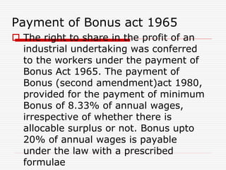 Payment of Bonus act 1965
 The right to share in the profit of an
industrial undertaking was conferred
to the workers under the payment of
Bonus Act 1965. The payment of
Bonus (second amendment)act 1980,
provided for the payment of minimum
Bonus of 8.33% of annual wages,
irrespective of whether there is
allocable surplus or not. Bonus upto
20% of annual wages is payable
under the law with a prescribed
formulae
 