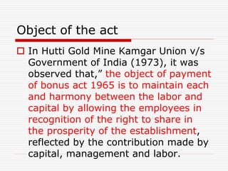 Object of the act
 In Hutti Gold Mine Kamgar Union v/s
Government of India (1973), it was
observed that,” the object of payment
of bonus act 1965 is to maintain each
and harmony between the labor and
capital by allowing the employees in
recognition of the right to share in
the prosperity of the establishment,
reflected by the contribution made by
capital, management and labor.
 