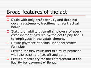 Broad features of the act
 Deals with only profit bonus , and does not
govern customary, traditional or contractual
bonus.
 Statutory liability upon all employers of every
establishment covered by the act to pay bonus
to employees in the establishment.
 Define payment of bonus under prescribed
formulae
 Provide for maximum and minimum payment
with the scheme of set off and set on
 Provide machinery for the enforcement of the
liability for payment of Bonus.
 