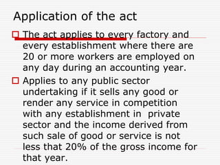 Application of the act
 The act applies to every factory and
every establishment where there are
20 or more workers are employed on
any day during an accounting year.
 Applies to any public sector
undertaking if it sells any good or
render any service in competition
with any establishment in private
sector and the income derived from
such sale of good or service is not
less that 20% of the gross income for
that year.
 