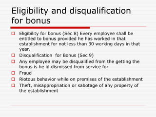 Eligibility and disqualification
for bonus
 Eligibility for bonus (Sec 8) Every employee shall be
entitled to bonus provided he has worked in that
establishment for not less than 30 working days in that
year.
 Disqualification for Bonus (Sec 9)
 Any employee may be disqualified from the getting the
bonus is he id dismissed from service for
 Fraud
 Riotous behavior while on premises of the establishment
 Theft, misappropriation or sabotage of any property of
the establishment
 