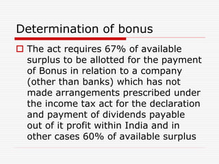 Determination of bonus
 The act requires 67% of available
surplus to be allotted for the payment
of Bonus in relation to a company
(other than banks) which has not
made arrangements prescribed under
the income tax act for the declaration
and payment of dividends payable
out of it profit within India and in
other cases 60% of available surplus
 