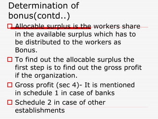 Determination of
bonus(contd..)
 Allocable surplus is the workers share
in the available surplus which has to
be distributed to the workers as
Bonus.
 To find out the allocable surplus the
first step is to find out the gross profit
if the organization.
 Gross profit (sec 4)- It is mentioned
in schedule 1 in case of banks
 Schedule 2 in case of other
establishments
 