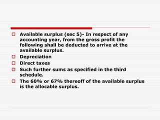  Available surplus (sec 5)- In respect of any
accounting year, from the gross profit the
following shall be deducted to arrive at the
available surplus.
 Depreciation
 Direct taxes
 Such further sums as specified in the third
schedule.
 The 60% or 67% thereoff of the available surplus
is the allocable surplus.
 