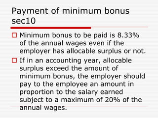 Payment of minimum bonus
sec10
 Minimum bonus to be paid is 8.33%
of the annual wages even if the
employer has allocable surplus or not.
 If in an accounting year, allocable
surplus exceed the amount of
minimum bonus, the employer should
pay to the employee an amount in
proportion to the salary earned
subject to a maximum of 20% of the
annual wages.
 