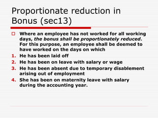 Proportionate reduction in
Bonus (sec13)
 Where an employee has not worked for all working
days, the bonus shall be proportionately reduced.
For this purpose, an employee shall be deemed to
have worked on the days on which
1. He has been laid off
2. He has been on leave with salary or wage
3. He has been absent due to temporary disablement
arising out of employment
4. She has been on maternity leave with salary
during the accounting year.
 