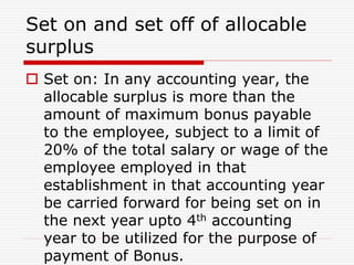 Set on and set off of allocable
surplus
 Set on: In any accounting year, the
allocable surplus is more than the
amount of maximum bonus payable
to the employee, subject to a limit of
20% of the total salary or wage of the
employee employed in that
establishment in that accounting year
be carried forward for being set on in
the next year upto 4th accounting
year to be utilized for the purpose of
payment of Bonus.
 