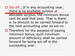  Set off : If in any accounting year,
there is no available surplus or
allocable surplus, the minimum bonus
cant be paid that year. That is there
is no amount to be carried forward to
the next accounting year as set on.
 Therefore for the purpose of paying
minimum bonus, such minimum
amount of deficiency shall be carried
forward for being set off in the
succeeding year.
 