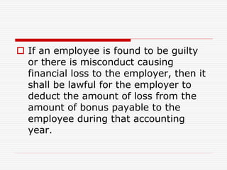  If an employee is found to be guilty
or there is misconduct causing
financial loss to the employer, then it
shall be lawful for the employer to
deduct the amount of loss from the
amount of bonus payable to the
employee during that accounting
year.
 