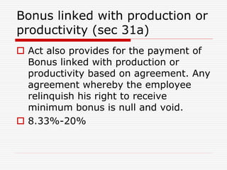 Bonus linked with production or
productivity (sec 31a)
 Act also provides for the payment of
Bonus linked with production or
productivity based on agreement. Any
agreement whereby the employee
relinquish his right to receive
minimum bonus is null and void.
 8.33%-20%
 