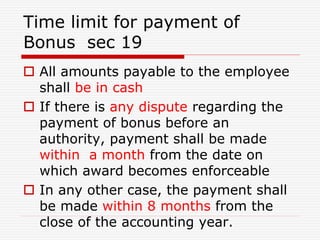 Time limit for payment of
Bonus sec 19
 All amounts payable to the employee
shall be in cash
 If there is any dispute regarding the
payment of bonus before an
authority, payment shall be made
within a month from the date on
which award becomes enforceable
 In any other case, the payment shall
be made within 8 months from the
close of the accounting year.
 