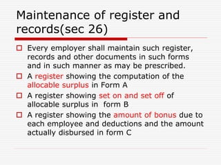 Maintenance of register and
records(sec 26)
 Every employer shall maintain such register,
records and other documents in such forms
and in such manner as may be prescribed.
 A register showing the computation of the
allocable surplus in Form A
 A register showing set on and set off of
allocable surplus in form B
 A register showing the amount of bonus due to
each employee and deductions and the amount
actually disbursed in form C
 