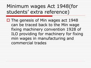 Minimum wages Act 1948(for
students’ extra reference)
 The genesis of Min wages act 1948
can be traced back to the Min wage
fixing machinery convention 1928 of
ILO providing for machinery for fixing
min wages in manufacturing and
commercial trades
 