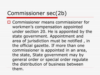 Commissioner sec(2b)
 Commissioner means commissioner for
workmen’s compensation appointed
under section 20. He is appointed by the
state government. Appointment and
area of jurisdiction must be notified , in
the official gazette. If more than one
commissioner is appointed in an area,
the state, State government may by
general order or special order regulate
the distribution of business between
them.
 